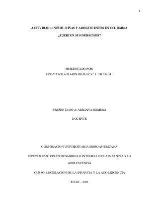 1
ACTIVIDAD 1: NIÑOS, NIÑAS Y ADOLESCENTES EN COLOMBIA
¿EJERCEN SUS DERECHOS?
PRESENTADO POR:
EDDY PAOLA MARIN ROJAS C.C. 1.130.638.511
PRESENTADO A: ADRIANA ROMERO
DOCENTE
CORPORACION UNIVERSITARIA IBEROAMERICANA
ESPECIALIZACION EN DESARROLLO INTEGRAL DE LA INFANCIA Y LA
ADOLESCENCIA
CURSO: LEGISLACION DE LA INFANCIA Y LA ADOLESCENCIA
JULIO – 2021
 