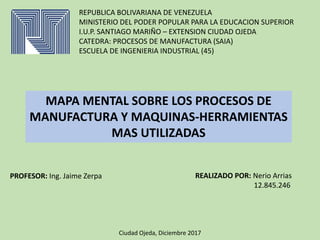 REPUBLICA BOLIVARIANA DE VENEZUELA
MINISTERIO DEL PODER POPULAR PARA LA EDUCACION SUPERIOR
I.U.P. SANTIAGO MARIÑO – EXTENSION CIUDAD OJEDA
CATEDRA: PROCESOS DE MANUFACTURA (SAIA)
ESCUELA DE INGENIERIA INDUSTRIAL (45)
MAPA MENTAL SOBRE LOS PROCESOS DE
MANUFACTURA Y MAQUINAS-HERRAMIENTAS
MAS UTILIZADAS
PROFESOR: Ing. Jaime Zerpa REALIZADO POR: Nerio Arrias
12.845.246
Ciudad Ojeda, Diciembre 2017
 