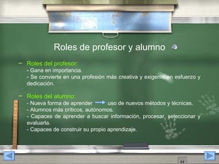 Roles de profesor y alumno
   Roles del profesor:
    - Gana en importancia.
    - Se convierte en una profesión más creativa y exigente en esfuerzo y
    dedicación.

   Roles del alumno:
    - Nueva forma de aprender        uso de nuevos métodos y técnicas.
    - Alumnos más críticos, autónomos.
    - Capaces de aprender a buscar información, procesar, seleccionar y
    evaluarla.
    - Capaces de construir su propio aprendizaje.
 