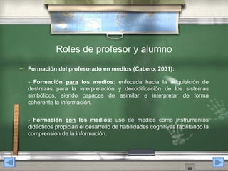 Roles de profesor y alumno
   Formación del profesorado en medios (Cabero, 2001):

    - Formación para los medios: enfocada hacia la adquisición de
    destrezas para la interpretación y decodificación de los sistemas
    simbólicos, siendo capaces de asimilar e interpretar de forma
    coherente la información.


    - Formación con los medios: uso de medios como instrumentos
    didácticos propician el desarrollo de habilidades cognitivas facilitando la
    comprensión de la información.
 