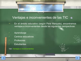 Ventajas e inconvenientes de las TIC
     En el ámbito educativo (según Pere Marqués), encontramos
      ventajas e inconvenientes desde las siguientes perspectivas:

/     Aprendizaje
/     Centros educativos
/     Profesores
/     Estudiantes
Ver: Ventajas e inconvenientes
 