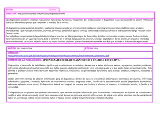 AUTOR: FECHA :
DIRECCION: http://buenastareas.com/ensayos/diagnostico/html
Los diagnósticos escolares implican evaluaciones hacia áreas, funciones e integrantes del medio escolar. El diagnóstico es una tarea donde los actores reflexionan
sobre los diferentes aspectos que componen la realidad de la escuela.
El diagnóstico escolar pretende describir y explicar la situación escolar en el momento de realizarse. Los integrantes necesitan establecer redes grupales
interactuantes que incluyan profesores, alumnos, directivos, personal de apoyo, familia y comunidad escolar que directa o indirectamente tenga relación con el
Centro Escolar.
Los individuos componentes de la realidad educativa se insertan en diferentes etapas de desarrollo y ámbitos contextuales propios, aunque finalmente todos
tienen confluencia en un lugar: la escuela. Esta se convierte en el vértice de las acciones, visiones, valores y expectativas de los actores, en el cual se interactúa
permanentemente. La escuela necesita evaluar su propia realidad y quienes pueden hacerlo eficazmente son los que la viven o la tocan de algún modo
AUTOR: DR. ZILBERSTEIN FECHA:2001
DIRECCIÓN:
http://www.educacion.gob.es/cide/espanol/investigacion/rieme/documentos/files/zilberstein2/zilberstein2.pdf
NOMBRE DE LA PUBLICACION: APRENDIZAJE ESCOLAR DIAGNOSTICO Y CALIDAD EDUCATIVA:
Diagnosticar el desarrollo de habilidades, significa que se seleccionen actividades y tareas que le exijan al alumno valorar, argumentar, resolver problemas,
entre otras, atendiendo al nivel de desarrollo que debía alcanzar, dados los objetivos del nivel y de cada grado y lo que podrá hacer perspectivamente. Esto
permite al profesor analizar indicadores del desarrollo intelectual, en cuanto a las posibilidades del alumno para analizar, sintetizar, comparar, abstraerse y
generalizar.
Existen diferentes formas de obtener información para el diagnóstico, dentro de estas se encuentran: Observación sistemática del alumno, Entrevistas
individuales y grupales, Encuestas, Aplicación de instrumentos escritos, preguntas orales, Estudio de la documentación escolar (expediente acumulativo,
exámenes aplicados entre otros). El diagnóstico deberá ser integral, de manera que incluya al alumno, el maestro, la Institución escolar, la familia y la
comunidad.
El diagnóstico es un proceso con carácter instrumental, que permite recopilar información para la evaluación - intervención, en función de transformar o
modificar algo, desde un estadio inicial hacia uno potencial, lo que permite una atención diferenciada. Se aplica entre otros objetivos, con la aspiración de
lograr un aprendizaje exitoso en los escolares, evitar el fracaso escolar y lograr mayor eficiencia en la labor educativa
 
