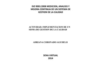 ISO 9001:2008 MEDICION, ANALISIS Y
MEJORA CONTINUA DE UN SISTEMA DE
GESTION DE LA CALIDAD
ACTIVIDAD: IMPLEMENTACION DE UN
SISMA DE GESTION DE LA CALIDAD
ADRIANA CORONADO AGUDELO
SENA VIRTUAL
2014
 