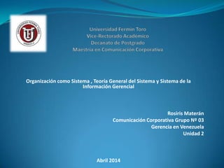 Organización como Sistema , Teoría General del Sistema y Sistema de la
Información Gerencial
Rosiris Materán
Comunicación Corporativa Grupo Nº 03
Gerencia en Venezuela
Unidad 2
Abril 2014
 