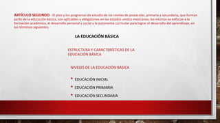 ARTÍCULO SEGUNDO.- El plan y los programas de estudio de los niveles de preescolar, primaria y secundaria, que forman
parte de la educación básica, son aplicables y obligatorios en los estados unidos mexicanos; los mismos se enfocan a la
formación académica, el desarrollo personal y social y la autonomía curricular para lograr el desarrollo del aprendizaje, en
los términos siguientes:
ESTRUCTURA Y CARACTERÍSTICAS DE LA
EDUCACIÓN BÁSICA
NIVELES DE LA EDUCACIÓN BÁSICA
• EDUCACIÓN INICIAL
• EDUCACIÓN PRIMARIA
• EDUCACIÓN SECUNDARIA
LA EDUCACIÓN BÁSICA
 