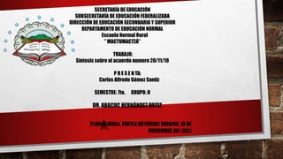SECRETARÍA DE EDUCACIÓN
SUBSECRETARÍA DE EDUCACIÓN FEDERALIZADA
DIRECCIÓN DE EDUCACIÓN SECUNDARIA Y SUPERIOR
DEPARTAMENTO DE EDUCACIÓN NORMAL
Escuela Normal Rural
” MACTUMACTZÁ”
TRABAJO:
Síntesis sobre el acuerdo numero 20/11/19
P R E S E N TA:
Carlos Alfredo Gómez Santiz
SEMESTRE: 7to. GRUPO: D
DR. ABACUC HERNÁNDEZ ORTIZ
PLAN DE AYALA, TUXTLA GUTIÉRREZ CHIAPAS, 18 DE
NOVIEMBRE DEL 2021
 