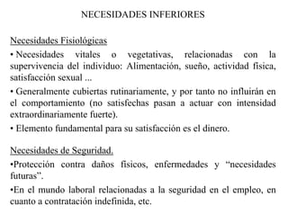 NECESIDADES INFERIORES
Necesidades Fisiológicas
• Necesidades vitales o vegetativas, relacionadas con la
supervivencia del individuo: Alimentación, sueño, actividad física,
satisfacción sexual ...
• Generalmente cubiertas rutinariamente, y por tanto no influirán en
el comportamiento (no satisfechas pasan a actuar con intensidad
extraordinariamente fuerte).
• Elemento fundamental para su satisfacción es el dinero.
Necesidades de Seguridad.
•Protección contra daños físicos, enfermedades y “necesidades
futuras”.
•En el mundo laboral relacionadas a la seguridad en el empleo, en
cuanto a contratación indefinida, etc.
 
