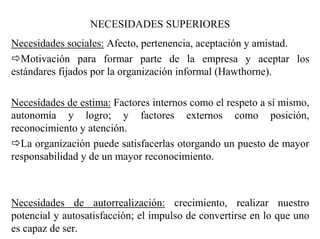 NECESIDADES SUPERIORES
Necesidades sociales: Afecto, pertenencia, aceptación y amistad.
Motivación para formar parte de la empresa y aceptar los
estándares fijados por la organización informal (Hawthorne).
Necesidades de estima: Factores internos como el respeto a sí mismo,
autonomía y logro; y factores externos como posición,
reconocimiento y atención.
La organización puede satisfacerlas otorgando un puesto de mayor
responsabilidad y de un mayor reconocimiento.
Necesidades de autorrealización: crecimiento, realizar nuestro
potencial y autosatisfacción; el impulso de convertirse en lo que uno
es capaz de ser.
 