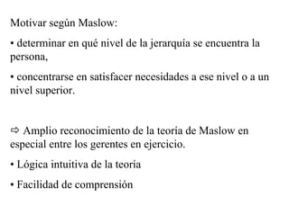 Motivar según Maslow:
• determinar en qué nivel de la jerarquía se encuentra la
persona,
• concentrarse en satisfacer necesidades a ese nivel o a un
nivel superior.
Amplio reconocimiento de la teoría de Maslow en
especial entre los gerentes en ejercicio.
• Lógica intuitiva de la teoría
• Facilidad de comprensión
 