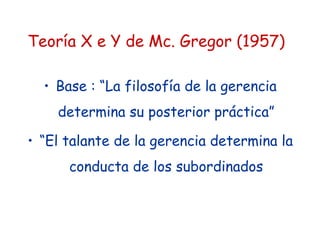 Teoría X e Y de Mc. Gregor (1957)
• Base : “La filosofía de la gerencia
determina su posterior práctica”
• “El talante de la gerencia determina la
conducta de los subordinados
 