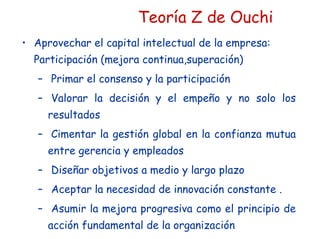 Teoría Z de Ouchi
• Aprovechar el capital intelectual de la empresa:
Participación (mejora continua,superación)
– Primar el consenso y la participación
– Valorar la decisión y el empeño y no solo los
resultados
– Cimentar la gestión global en la confianza mutua
entre gerencia y empleados
– Diseñar objetivos a medio y largo plazo
– Aceptar la necesidad de innovación constante .
– Asumir la mejora progresiva como el principio de
acción fundamental de la organización
 