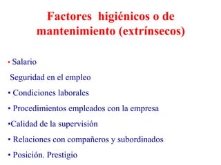 Factores higiénicos o de
mantenimiento (extrínsecos)
• Salario
Seguridad en el empleo
• Condiciones laborales
• Procedimientos empleados con la empresa
•Calidad de la supervisión
• Relaciones con compañeros y subordinados
• Posición. Prestigio
 