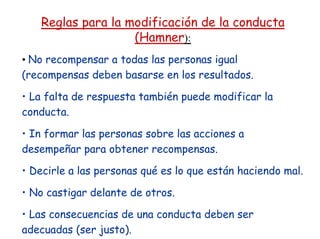 Reglas para la modificación de la conducta
(Hamner):
• No recompensar a todas las personas igual
(recompensas deben basarse en los resultados.
• La falta de respuesta también puede modificar la
conducta.
• In formar las personas sobre las acciones a
desempeñar para obtener recompensas.
• Decirle a las personas qué es lo que están haciendo mal.
• No castigar delante de otros.
• Las consecuencias de una conducta deben ser
adecuadas (ser justo).
 
