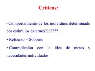 Críticas:
• Comportamiento de los individuos determinado
por estímulos externos???????.
• Refuerzo = Soborno
• Contradicción con la idea de metas y
necesidades individuales
 