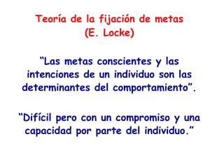 Teoría de la fijación de metas
(E. Locke)
“Las metas conscientes y las
intenciones de un individuo son las
determinantes del comportamiento”.
“Difícil pero con un compromiso y una
capacidad por parte del individuo.”
 