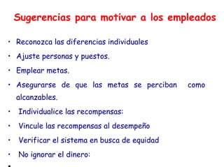 Sugerencias para motivar a los empleados
• Reconozca las diferencias individuales
• Ajuste personas y puestos.
• Emplear metas.
• Asegurarse de que las metas se perciban como
alcanzables.
• Individualice las recompensas:
• Vincule las recompensas al desempeño
• Verificar el sistema en busca de equidad
• No ignorar el dinero:
•
 