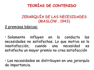 TEORÍAS DE CONTENIDO
JERARQUÍA DE LAS NECESIDADES
(MASLOW , 1943)
2 premisas básicas:
• Solamente influyen en la conducta las
necesidades no satisfechas. Lo que motiva es la
insatisfacción, cuando una necesidad es
satisfecha un mayor premio no crea satisfacción
• Las necesidades se distribuyen en una jerarquía
de importancia.
 