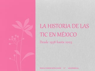 LA HISTORIA DE LAS 
TIC EN MÉXICO 
Desde 1958 hasta 2003 
MICHELLE VANESSA NOVELO COCOM 1"A" 10/DICIEMBRE/2014 
 