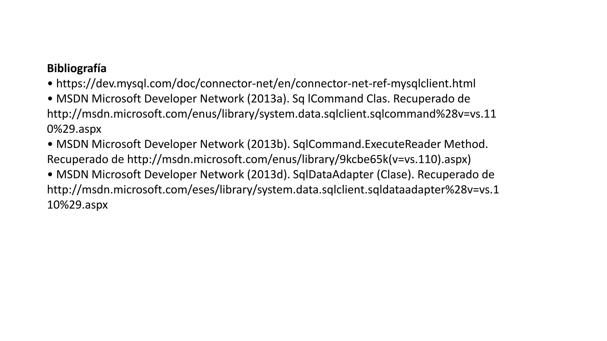 Bibliografía
• https://dev.mysql.com/doc/connector-net/en/connector-net-ref-mysqlclient.html
• MSDN Microsoft Developer Network (2013a). Sq lCommand Clas. Recuperado de
http://msdn.microsoft.com/enus/library/system.data.sqlclient.sqlcommand%28v=vs.11
0%29.aspx
• MSDN Microsoft Developer Network (2013b). SqlCommand.ExecuteReader Method.
Recuperado de http://msdn.microsoft.com/enus/library/9kcbe65k(v=vs.110).aspx)
• MSDN Microsoft Developer Network (2013d). SqlDataAdapter (Clase). Recuperado de
http://msdn.microsoft.com/eses/library/system.data.sqlclient.sqldataadapter%28v=vs.1
10%29.aspx
 