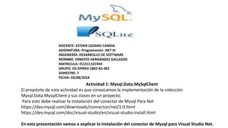 Actividad 1: Mysql.Data.MySqlClient
El propósito de esta actividad es que conozcamos la implementación de la colección
Mysql.Data.MysqlClient y sus clases en un proyecto.
Para esto debe realizar la instalación del conector de Mysql Para Net
https://dev.mysql.com/downloads/connector/net/1.0.html
https://dev.mysql.com/doc/visual-studio/en/visual-studio-install.html
En esta presentación vamos a explicar la instalación del conector de Mysql para Visual Studio Net.
DOCENTE: ESTHER LOZANO CANDIA
ASIGNATURA: Programación .NET III
INGENIERÍA: DESARROLLO DE SOFTWARE
NOMBRE: ERNESTO HERNÁNDEZ GALLEGOS
MATRICULA: ES1511101944
GRUPO: DS-DPRN3-1802-B1-001
SEMESTRE: 7
FECHA: 03/08/2018
 