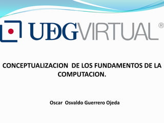 CONCEPTUALIZACION DE LOS FUNDAMENTOS DE LA
               COMPUTACION.


            Oscar Osvaldo Guerrero Ojeda
 
