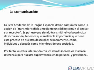 La comunicación


La Real Academia de la lengua Española define comunicar como la
acción de "transmitir señales mediante un código común al emisor
y al receptor". Es por eso que siendo transmitir el verbo principal
de dicha acción, tenemos que analizar la importancia que tiene
este proceso en nuestro desarrollo; primeramente, como
individuos y después como miembros de una sociedad.

Por tanto, nuestra interacción con los demás individuos marca la
diferencia para nuestra supervivencia en lo personal y profesional.
 