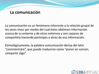 La comunicación

La comunicación es un fenómeno inherente a la relación grupal de
los seres vivos por medio del cual éstos obtienen información
acerca de su entorno y de otros entornos y son capaces de
compartirla haciendo partícipes a otros de esa información.

Etimológicamente, la palabra comunicación deriva del latín
“commūnicāre”, que puede traducirse como “poner en común,
compartir algo”.
 