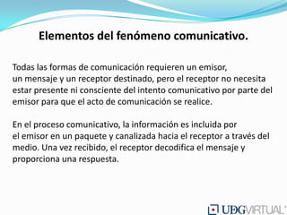 Elementos del fenómeno comunicativo.

Todas las formas de comunicación requieren un emisor,
un mensaje y un receptor destinado, pero el receptor no necesita
estar presente ni consciente del intento comunicativo por parte del
emisor para que el acto de comunicación se realice.

En el proceso comunicativo, la información es incluida por
el emisor en un paquete y canalizada hacia el receptor a través del
medio. Una vez recibido, el receptor decodifica el mensaje y
proporciona una respuesta.
 
