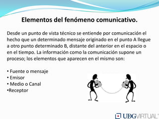 Elementos del fenómeno comunicativo.
Desde un punto de vista técnico se entiende por comunicación el
hecho que un determinado mensaje originado en el punto A llegue
a otro punto determinado B, distante del anterior en el espacio o
en el tiempo. La información como la comunicación supone un
proceso; los elementos que aparecen en el mismo son:

• Fuente o mensaje
• Emisor
• Medio o Canal
•Receptor
 