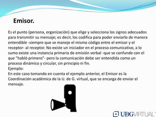 Emisor.
Es el punto (persona, organización) que elige y selecciona los signos adecuados
para transmitir su mensaje; es decir, los codifica para poder enviarlo de manera
entendible -siempre que se maneje el mismo código entre el emisor y el
receptor- al receptor. No existe un iniciador en el proceso comunicativo, a lo
sumo existe una instancia primaria de emisión verbal -que se confunde con el
que "habló primero"- pero la comunicación debe ser entendida como un
proceso dinámico y circular, sin principio ni fin.
Ejemplo:
En este caso tomando en cuenta el ejemplo anterior, el Emisor es la
Coordinación académica de la U. de G. virtual, que se encarga de enviar el
mensaje.
 
