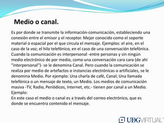 Medio o canal.
Es por donde se transmite la información-comunicación, estableciendo una
conexión entre el emisor y el receptor. Mejor conocido como el soporte
material o espacial por el que circula el mensaje. Ejemplos: el aire, en el
caso de la voz; el hilo telefónico, en el caso de una conversación telefónica.
Cuando la comunicación es interpersonal -entre personas y sin ningún
medio electrónico de por medio, como una conversación cara cara (de ahí
"interpersonal")- se le denomina Canal. Pero cuando la comunicación se
realiza por medio de artefactos o instancias electrónicas o artificiales, se le
denomina Medio. Por ejemplo: Una charla de café, Canal; Una llamada
telefónica o un mensaje de texto, un Medio. Los medios de comunicación
masiva -TV, Radio, Periódicos, Internet, etc.- tienen por canal a un Medio.
Ejemplo:
En este caso el medio o canal es a través del correo electrónico, que es
donde se encuentra contenido el mensaje.
 