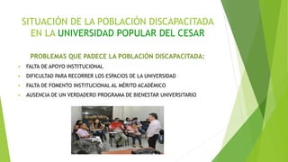 SITUACIÓN DE LA POBLACIÓN DISCAPACITADA
EN LA UNIVERSIDAD POPULAR DEL CESAR
PROBLEMAS QUE PADECE LA POBLACIÓN DISCAPACITADA:
 FALTA DE APOYO INSTITUCIONAL
 DIFICULTAD PARA RECORRER LOS ESPACIOS DE LA UNIVERSIDAD
 FALTA DE FOMENTO INSTITUCIONAL AL MÉRITO ACADÉMICO
 AUSENCIA DE UN VERDADERO PROGRAMA DE BIENESTAR UNIVERSITARIO
 