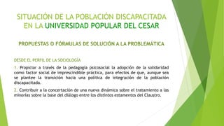 SITUACIÓN DE LA POBLACIÓN DISCAPACITADA
EN LA UNIVERSIDAD POPULAR DEL CESAR
PROPUESTAS O FÓRMULAS DE SOLUCIÓN A LA PROBLEMÁTICA
DESDE EL PERFIL DE LA SOCIOLOGÍA
1. Propiciar a través de la pedagogía psicosocial la adopción de la solidaridad
como factor social de imprescindible práctica, para efectos de que, aunque sea
se plantee la transición hacia una política de integración de la población
discapacitada.
2. Contribuir a la concertación de una nueva dinámica sobre el tratamiento a las
minorías sobre la base del diálogo entre los distintos estamentos del Claustro.
 