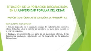 SITUACIÓN DE LA POBLACIÓN DISCAPACITADA
EN LA UNIVERSIDAD POPULAR DEL CESAR
PROPUESTAS O FÓRMULAS DE SOLUCIÓN A LA PROBLEMÁTICA
DESDE EL PERFIL DE LA ABOGACÍA
1. Brindar asistencia en el necesario proceso de reglamentación normativa
interna (Estatutos) sobre la materia, por considerar ese punto como esencial en
la empresa propuesta.
2. Coadyuvar al cumplimiento, por parte de las autoridades internas, de las
disposiciones estatutarias relacionadas con la integración de la población
discapacitada.
 