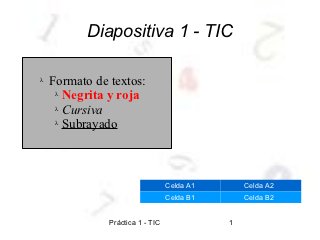 Diapositiva 1 - TIC

λ   Formato de textos:
     λ Negrita y roja

     λ Cursiva

     λ Subrayado




                                  Celda A1       Celda A2
                                  Celda B1       Celda B2


               Práctica 1 - TIC              1
 