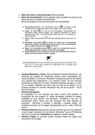  Barra de menú o menú principal: Barra princpal 
 Barra de herramientas: Si no aparece para visualizar se pulsa en la barra de menú “Ventana>Herramientas. 
Breve descripción de las herramientas más importantes: 
 Ventana Muestras y Color. Para visualizarla Ventana>Muestras. Las ventanas de trabajo de Photoshop suelen estar compuestas por varias pestañas. La ventana “Muestras” muestra una gama de colores muy amplia para seleccionar, y la ventana “Color” es una ventana avanzada de selección de color. También podemos escoger un color en la ventana “Selector de color” que se verá en la sesión. Si no puedes visualizar la ventana “Muestras” haz clic en la opción “” de la barra de tareas. 
 Ventana Navegador 
El navegador es una ventana que hace mucho más práctico el visualizado de una imagen. El panel navegador muestra la imagen completa en una versión muy reducida. Amplifica e uso de la herramienta Zoom (lupa) con las opciones del click derecho al aumentar disminuir y encajar e pantalla y pixeles reales. (El verdadero tamaño de la imagen representado con el valor 100% de zoom ) 
 Ventana Historial Describe los últimos cambios que se han aplicado a una imagen contrario a la la función “Deshacer” que en Photoshop sólo nos va a permitir retroceder un paso en nuestro trabajo 
 Ventana Capas La ventana Capas muestra todas las capas que componen una imagen. 
 