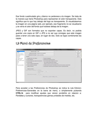 Ese fondo cuadriculado gris y blanco no pertenece a la imagen. Se trata de la manera que tiene Photoshop para representar el color transparente. Esto significa que lo que hay debajo del logo es transparente. Si visualizásemos la imagen en una página web, por ejemplo, ese fragmento no se visualizaría y se vería el color del fondo que hubiese debajo de la imagen. 
JPEG y GIF son formatos que no soportan capas. Es decir, no podrás guardar una copia en GIF o JPG a no ser que consigas que esta imagen pase a tener una sola capa, en lugar de dos. Esto se logra combinando las capas. 
1,9 Menú de Preferencias 
Para acceder a las Preferencias de Photoshop se indica la ruta Edicion- Preferencias-Generales en la barra de menú, o simplemente pulsando CTRL+k para modificar ajustes que vienen pordefcto en relacion a: Pantallas y cursores, transparencias gamas,unidades de medida, etc. 
 