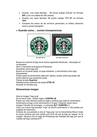  Guarda una copia llamada “Mi primer trabajo GIG.gif” en formato GIF y con una paleta de 256 colores. 
 Guarda una copia llamada “Mi primer trabajo TIFF.tiff” en formato TIFF. 
 Compara los pesos de los archivos generados, la nitidez utilizando zoom y panel navegador 
4. Guardar como… con/sin transparencias 
Buscar en internet el logo de la marca registrada Starbucks , descargrlo al computador 
Abrir o importarlo al programa Photoshop 
Guardarlo como logo.psd 
Buscar en el panel capas, la capa existente y renombrarla como logo transparente 
Pulsar sobre la herramienta selección rápida y pulsar sobre las partes del fondo (blanco) que queremos quitar 
Pulsas la tecla Suprimir 
Deseleccionas pulsando las teclas CTRL+D 
Guardar en formato png 
Dimensionar imagen 
Abre la imagen “logo.png” 
En el menú Vista , activar regla o CONTRL+R 
Pulsar con click derecho sobre la regla y verificar que está en centímetros 
Dimensiona el logo a 4x4 centímetros a 72 ppp. Pulsando sobre menú Imagen-Tamaño de la Imagen o comando ALT +CONTRL+ I 
Crea una nueva hoja llamada “hoja” de 20x15 centímetros a 150 píxeles por pulgada de resolución. 
Arrastra de una pestaña a otra el “logo.png” con la herramienta Mover hasta la nueva ventana que has creado con el fin de que el logo se “pegue” en la imagen. Observa con la regla de Photoshop las medidas del logo por que la medida del logo cambiaron?? 
