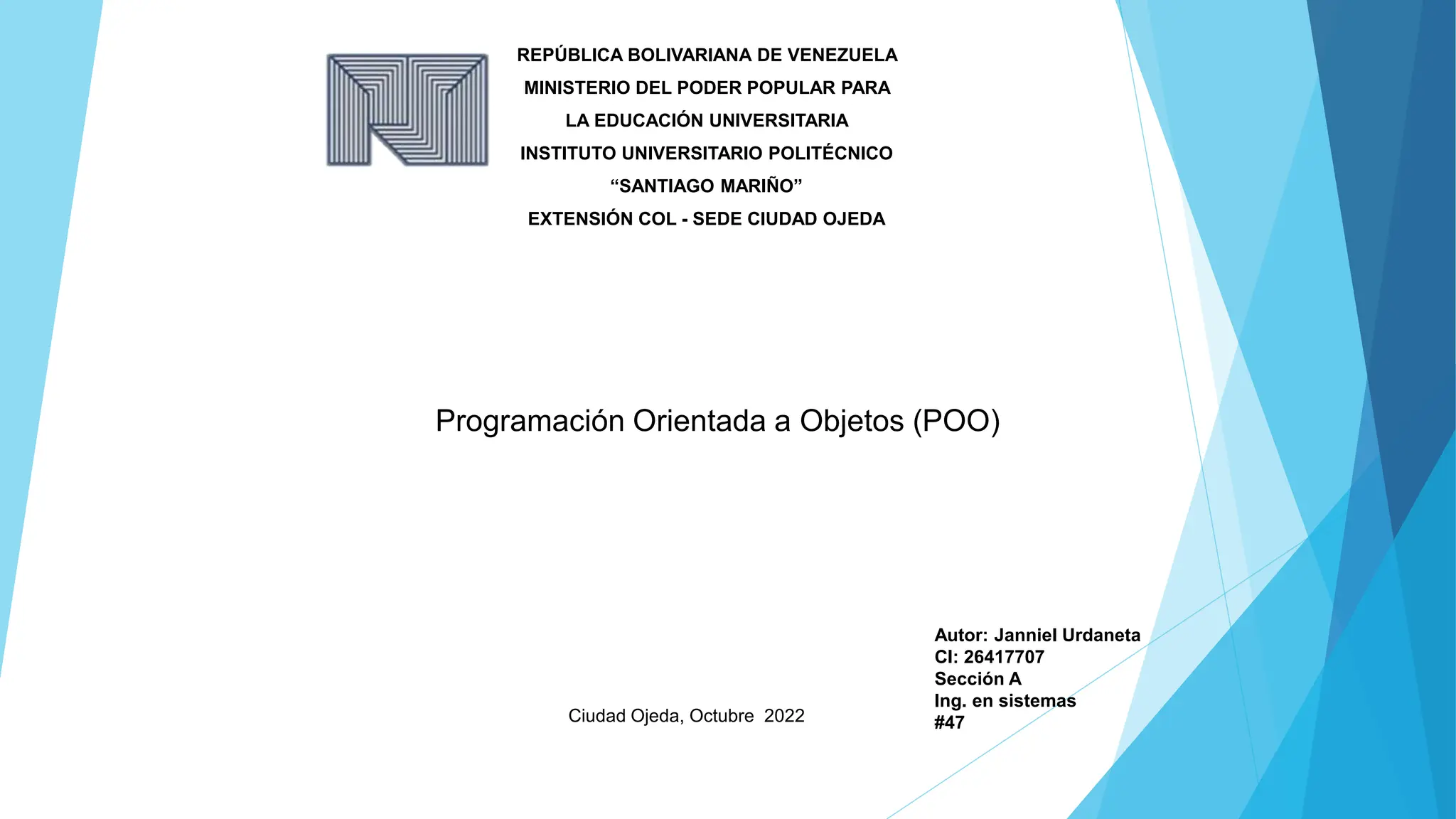 REPÚBLICA BOLIVARIANA DE VENEZUELA
MINISTERIO DEL PODER POPULAR PARA
LA EDUCACIÓN UNIVERSITARIA
INSTITUTO UNIVERSITARIO POLITÉCNICO
“SANTIAGO MARIÑO”
EXTENSIÓN COL - SEDE CIUDAD OJEDA
Programación Orientada a Objetos (POO)
Ciudad Ojeda, Octubre 2022
Autor: Janniel Urdaneta
CI: 26417707
Sección A
Ing. en sistemas
#47
 