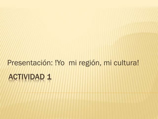 ACTIVIDAD 1
Presentación: !Yo mi región, mi cultura!
 