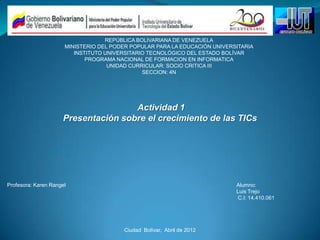 REPÚBLICA BOLIVARIANA DE VENEZUELA
                      MINISTERIO DEL PODER POPULAR PARA LA EDUCACIÓN UNIVERSITARIA
                         INSTITUTO UNIVERSITARIO TECNOLÓGICO DEL ESTADO BOLÍVAR
                             PROGRAMA NACIONAL DE FORMACION EN INFORMATICA
                                    UNIDAD CURRICULAR: SOCIO CRITICA III
                                               SECCION: 4N




                                     Actividad 1
                     Presentación sobre el crecimiento de las TICs




Profesora: Karen Rangel                                                     Alumno:
                                                                            Luis Trejo
                                                                            C.I: 14.410.061




                                        Ciudad Bolívar, Abril de 2012
 