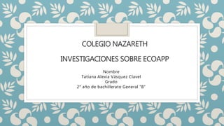COLEGIO NAZARETH
INVESTIGACIONES SOBRE ECOAPP
Nombre
Tatiana Alexia Vásquez Clavel
Grado
2° año de bachillerato General “B”
 