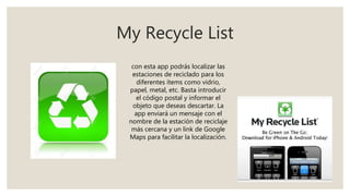 My Recycle List
con esta app podrás localizar las
estaciones de reciclado para los
diferentes ítems como vidrio,
papel, metal, etc. Basta introducir
el código postal y informar el
objeto que deseas descartar. La
app enviará un mensaje con el
nombre de la estación de reciclaje
más cercana y un link de Google
Maps para facilitar la localización.
 