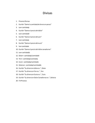 Divisas 
1. Proceso Divisas 
2. Escribir "Dame la cantidad de dinero en pesos" 
3. Leer cantidadp 
4. Escribir "Dame el precio del dólar" 
5. Leer cantidadd 
6. Escribir "Dame el precio del yen" 
7. Leer cantidady 
8. Escribir "Dame el precio del euro" 
9. leer cantidade 
10. Escribir "Dame el precio del dólar canadiense" 
11. Leer cantidaddc 
12. Dolar<- cantidadp/cantidadd 
13. Yen<- cantidadp/cantidady 
14. Euro<- cantidadp/cantidade 
15. Dolarca<- cantidadp/cantidaddc 
16. Escribir "Su dinero en dólar es: ", Dolar 
17. Escribir "Su dinero en Yen es: ", Yen 
18. Escribir "Su dinero en Euros es: ", Euro 
19. Escribir "Su dinero en Dolar Canadiense es: ", Dolarca 
20. FinProceso 
 