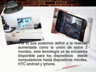 Por lo que podemos definir a la realidad
aumentada como la unión de estos 2
mundos, esta tecnología ya se encuentra
disponible para los dispositivos desde
computadores hasta dispositivos móviles,
HTC android y Iphone.
 