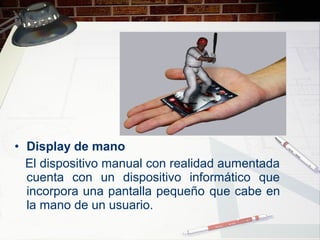 • Display de mano
El dispositivo manual con realidad aumentada
cuenta con un dispositivo informático que
incorpora una pantalla pequeño que cabe en
la mano de un usuario.
 