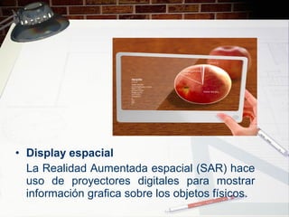 • Display espacial
La Realidad Aumentada espacial (SAR) hace
uso de proyectores digitales para mostrar
información grafica sobre los objetos físicos.
 