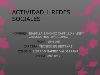 ACTIVIDAD 1 REDES
SOCIALES
NOMBRES: ISABELLA SANCHEZ CASTILLO Y LEIDY
VANESSA MONTOYA GOMEZ
FICHA: 1541965
CARRERA: TECNICO EN SISTEMAS
COLEGIO: LIBARDO MADRID VALDERRAMA
FECHA: 09/10/17
 