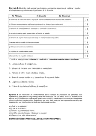 Ejercicio 2. Identifica cada uno de los siguientes casos como ejemplos de variable y escribe
el número correspondiente en el paréntesis de la derecha.

     1) Atributo                                 2) Discreta                         3) Continua
a) El resultado de la encuesta hecha a un grupo de votantes posibles acerca del candidato de su preferencia.   ( )

b) El tiempo necesario para que una herida cicatrice cuando se utiliza un nuevo medicamento.                   ( )

c) El número de llamadas telefónicas recibidas en un conmutador cada 10 minutos.                               ( )

d) La distancia a la que puede llegar un balón de fútbol, al ser pateado.                                      ( )

e) El número de páginas impresas por cada trabajo en una impresora de computadora.                             ( )

f) La clase de árbol utilizado como símbolo navideño                                                           ( )

g) El tiempo de reacción de un antibiótico.                                                                    ( )

h) El número de importaciones de bolsas.                                                                       ( )

i) Marcador final de un partido de béisbol.                                                                    ( )
Clasificar las siguientes variables en cualitativas y cuantitativas discretas o continuas.

1.- La nacionalidad de una persona.

2.- Número de litros de agua contenidos en un depósito.

3.- Número de libros en un estante de librería.

4.- Suma de puntos tenidos en el lanzamiento de un par de dados.

5.- La profesión de una persona.

6.- El área de las distintas baldosas de un edificio.



Ejercicio 3. Un fabricante de medicamentos desea conocer la proporción de personas cuya
hipertensión (alta presión sanguínea) puede ser controlada con un nuevo producto. Al realizar un
estudio en 5000 individuos hipertensos se encontró que 80% de ellos pudo controlar su hipertensión
utilizando el nuevo medicamento. Suponiendo que esas 5000 personas son representativas del grupo
de pacientes con hipertensión, contesta las siguientes preguntas.

a) ¿Cuál es la población?
b) ¿Cuál es la muestra?
c) Identifica el parámetro de interés.
d) Identifica las estadísticas e indica cual es su valor.
e) ¿Se conoce el valor del parámetro?

DISTRIBUCIONES DE FRECUENCIA CON DATOS NO AGRUPADOS.
 