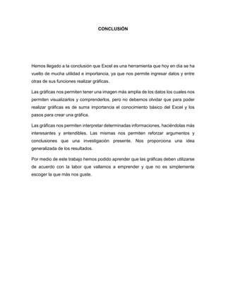 CONCLUSIÓN
Hemos llegado a la conclusión que Excel es una herramienta que hoy en día se ha
vuelto de mucha utilidad e importancia, ya que nos permite ingresar datos y entre
otras de sus funciones realizar gráficas.
Las gráficas nos permiten tener una imagen más amplia de los datos los cuales nos
permiten visualizarlos y comprenderlos, pero no debemos olvidar que para poder
realizar gráficas es de suma importancia el conocimiento básico del Excel y los
pasos para crear una gráfica.
Las gráficas nos permiten interpretar determinadas informaciones, haciéndolas más
interesantes y entendibles. Las mismas nos permiten reforzar argumentos y
conclusiones que una investigación presente. Nos proporciona una idea
generalizada de los resultados.
Por medio de este trabajo hemos podido aprender que las gráficas deben utilizarse
de acuerdo con la labor que vallamos a emprender y que no es simplemente
escoger la que más nos guste.
 